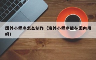乳山国外小程序怎么制作（海外小程序能在国内用吗）