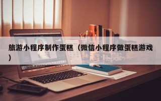 乳山旅游小程序制作蛋糕（微信小程序做蛋糕游戏）
